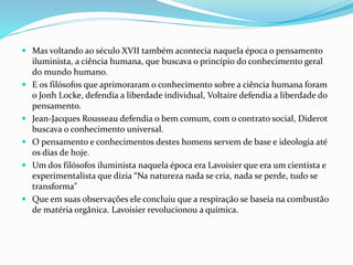  Mas voltando ao século XVII também acontecia naquela época o pensamento
iluminista, a ciência humana, que buscava o princípio do conhecimento geral
do mundo humano.
 E os filósofos que aprimoraram o conhecimento sobre a ciência humana foram
o Jonh Locke, defendia a liberdade individual, Voltaire defendia a liberdade do
pensamento.
 Jean-Jacques Rousseau defendia o bem comum, com o contrato social, Diderot
buscava o conhecimento universal.
 O pensamento e conhecimentos destes homens servem de base e ideologia até
os dias de hoje.
 Um dos filósofos iluminista naquela época era Lavoisier que era um cientista e
experimentalista que dizia “Na natureza nada se cria, nada se perde, tudo se
transforma"
 Que em suas observações ele concluiu que a respiração se baseia na combustão
de matéria orgânica. Lavoisier revolucionou a química.
 