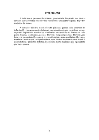 2
INTRODUÇÃO
A inflação é o processo de aumento generalizado dos preços dos bens e
serviços transacionados na economia, resultado de uma continua perda do poder
aquisitivo da moeda.
A inflação é relativa, e não absoluta, pois cada pessoa sofre uma taxa de
inflação diferente, decorrente do fato de que, em determinado período de tempo,
os preços de produtos idênticos ou semelhantes variam de forma distinta em cada
ponto de venda e, além disso, pessoas diferentes compram produtos diferentes, em
lugares e momentos diferentes, a preços diferentes e em quantidades diferentes.
Portanto, a inflação que cada pessoa sente, e que envolve a comparação de preços e
quantidades de produtos distintos, é necessariamente diversa da que é percebida
por outra pessoa.
 