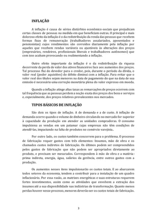 3
INFLAÇÃO
A inflação é causa de sérios distúrbios econômico-sociais que prejudicam
certas classes de pessoas na medida em que beneficiam outras. O principal e mais
doloroso efeito da inflação é o da redistribuição da renda das pessoas que recebem
formas fixas de remuneração (trabalhadores assalariados, aposentados e
pensionistas) cujos rendimentos são corroídos diariamente pela inflação por
aqueles que recebem rendas variáveis ou ajustáveis às alterações dos preços
(empresários, rendeiros, profissionais liberais e trabalhadores autônomos) que
com isso acabam provocando ou realimentando a inflação.
Outro efeito importante da inflação é o da redistribuição da riqueza
decorrente da perda de valor dos ativos financeiros face aos aumentos dos preços.
Tal processo flui do devedor para o credor, pois, durante o período da dívida, o
valor real (poder aquisitivo) do débito diminui com a inflação. Para evitar que o
valor real dos títulos sejam menores na data de pagamento do que na data de sua
emissão é necessário uma correção monetária plena do valor expresso em moeda.
Quando a inflação atinge altas taxas as remarcações de preços ocorrem com
tal frequência que as pessoas perdem a noção exata dos preços dos bens e serviços
e, especialmente, dos preços relativos prevalecentes nos mercados.
TIPOS BÁSICOS DE INFLAÇÃO
São dois os tipos de inflação. A de demanda e a de custo. A inflação de
demanda ocorre quando o volume de dinheiro circulando no mercado for superior
à capacidade da produção em atender as unidades compradoras. O consumo
impulsiona as vendas em um patamar cujas empresas não têm condições de
atendê-las, impactando na falta de produtos no comércio varejista..
Por outro lado, os custos também concorrem para o problema. O processo
de fabricação requer gastos com três elementos: Insumos, mão de obra e os
chamados custos indiretos de fabricação. Os últimos podem ser compreendidos
pelos gastos de fabricação que não podem ser apropriados diretamente ao
produto, e precisam ser mesurados. Correspondem à mão de obra e a matéria-
prima indireta, energia, água, salários da gerência, entre outros gastos com a
produção.
Os aumentos nesses itens impulsionarão os custos totais. E ao abarcarem
todos setores da economia, tendem a contribuir para a instalação de um quadro
inflacionário. Por essa razão, as matrizes energéticas e suas estruturas requerem
fortes investimentos, assim como as atividades que envolvem a extração dos
insumos até a sua disponibilidade nas indústrias de transformação. Quanto menos
perdas houver nesse processo, menores deverão ser os custos totais de fabricação.
 
