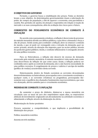 4
O OBJETIVO DO GOVERNO
Portanto, o governo busca a estabilização dos preços. Todas as decisões
levam a esse objetivo. As determinações governamentais visam a valorização do
poder de compra da população, a fim de aquecer a economia, com parcimônia e
cautela. Nos períodos de ajustes, há atenção e expectativa em relação à reação do
mercado e as suas consequências, além da avaliação dos riscos para o futuro.
CORRENTES DO PENSAMENTO ECONÔMICO DE COMBATE À
INFLAÇÃO
De acordo com o pensamento ortodoxo, a inflação é decorrente do processo
de emissão monetária devido aos défices públicos, o que eleva a demanda e força a
alta de preços. Sendo assim, para combater a inflação, deve-se estancar a emissão
de moeda, o que só pode ser conseguido com a retração da demanda, quer no
sector privado, através da elevação dos impostos, quer no sector público, através
da queda dos gastos públicos. Assim, o combate inflacionário é conseguido através
de uma política recessiva.
Para os Heterodoxos, a inflação não decorre de excesso de demanda
provocada pela emissão monetária. A emissão monetária é vista muito mais como
uma decorrência da inflação do que como causa. Assim, a inflação poderia ser
combatida sem o apelo ao controle da demanda, isto é, não haveria necessidade de
uma política recessiva. O congelamento de preços e salários é um tipo de medida
(política de rendas) característico desta corrente.
Historicamente, dentro do Estado coexistem as correntes denominadas
desenvolvimentistas ou heterodoxas, preocupadas com o crescimento econômico a
qualquer custo, e as correntes ortodoxas ou pragmáticas, preocupadas tão-
somente com o equilíbrio dos chamados fundamentos macroeconômicos, que uma
vez alcançado, abriria caminho para o crescimento econômico.
MEDIDAS DE COMBATE À INFLAÇÃO
Ao aumentar o preço do dinheiro, diminui-se a massa monetária em
circulação caso as taxas de juro dos empréstimos sejam altas, os empresários
abdicam do investimento originando um abrandamento na actividade económica e
alimentando a inflação através da diminuição da oferta.
Modernização do Sector produtivo
Procura aumentar a competitividade, o que implicaria a possibilidade de
diminuição dos preços
Política monetária restritiva
Assenta em três medidas:
 