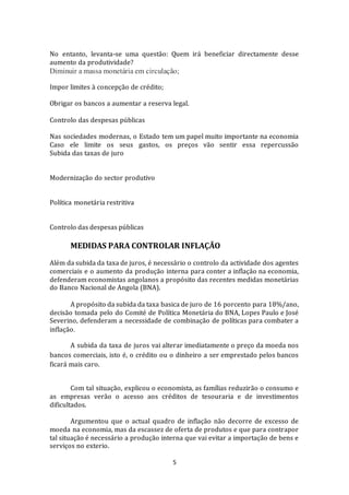 5
No entanto, levanta-se uma questão: Quem irá beneficiar directamente desse
aumento da produtividade?
Diminuir a massa monetária em circulação;
Impor limites à concepção de crédito;
Obrigar os bancos a aumentar a reserva legal.
Controlo das despesas públicas
Nas sociedades modernas, o Estado tem um papel muito importante na economia
Caso ele limite os seus gastos, os preços vão sentir essa repercussão
Subida das taxas de juro
Modernização do sector produtivo
Política monetária restritiva
Controlo das despesas públicas
MEDIDAS PARA CONTROLAR INFLAÇÃO
Além da subida da taxa de juros, é necessário o controlo da actividade dos agentes
comerciais e o aumento da produção interna para conter a inflação na economia,
defenderam economistas angolanos a propósito das recentes medidas monetárias
do Banco Nacional de Angola (BNA).
A propósito da subida da taxa basica de juro de 16 porcento para 18%/ano,
decisão tomada pelo do Comité de Política Monetária do BNA, Lopes Paulo e José
Severino, defenderam a necessidade de combinação de políticas para combater a
inflação.
A subida da taxa de juros vai alterar imediatamente o preço da moeda nos
bancos comerciais, isto é, o crédito ou o dinheiro a ser emprestado pelos bancos
ficará mais caro.
Com tal situação, explicou o economista, as famílias reduzirão o consumo e
as empresas verão o acesso aos créditos de tesouraria e de investimentos
dificultados.
Argumentou que o actual quadro de inflação não decorre de excesso de
moeda na economia, mas da escassez de oferta de produtos e que para contrapor
tal situação é necessário a produção interna que vai evitar a importação de bens e
serviços no exterio.
 