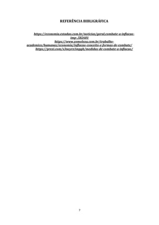 7
REFERÊNCIA BIBLIGRÁFICA
https://economia.estadao.com.br/noticias/geral,combate-a-inflacao-
imp-,582681
https://www.zemoleza.com.br/trabalho-
academico/humanas/economia/inflacao-conceito-e-formas-de-combate/
https://prezi.com/s3noyrz1mpgh/medidas-de-combate-a-inflacao/
 