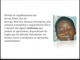 Devido ao espalhamento das
larvas, febre, dor de
barriga, diarreia, náuseas, bronquite, pne
umonia, convulsões e esgotamento físico
e mental são alguns sintomas que
podem se apresentar; dependendo do
órgão que foi afetado. Entretanto, em
muitos casos a verminose se apresenta
assintomática.
 