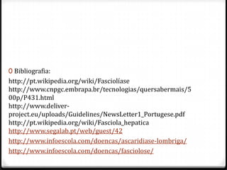 0 Bibliografia:
http://pt.wikipedia.org/wiki/Fasciolíase
http://www.cnpgc.embrapa.br/tecnologias/quersabermais/5
00p/P431.html
http://www.deliver-
project.eu/uploads/Guidelines/NewsLetter1_Portugese.pdf
http://pt.wikipedia.org/wiki/Fasciola_hepatica
http://www.segalab.pt/web/guest/42
http://www.infoescola.com/doencas/ascaridiase-lombriga/
http://www.infoescola.com/doencas/fasciolose/
 