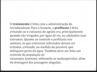 O tratamento é feito com a administração do
triclabendazol. Para o homem, a profilaxia é feita
evitando-se o consumo de agrião cru, principalmente
quando são irrigados por água de rio, ou adubados com
estrumes. Quanto ao controle e profilaxia nos
animais, os que estiverem infectados devem ser
tratados, evitando, na medida do possível, que
defequem perto da água. Também deve ser feito um
controle da população de
caramujos Lymnaea, utilizando-se mulusquicidas, além
da drenagem das pastagens alagadas.
 