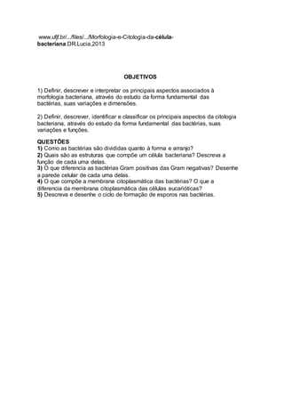 www.ufjf.br/.../files/.../Morfologia-e-Citologia-da-célula-bacteriana. 
DR.Lucia,2013 
OBJETIVOS 
1) Definir, descrever e interpretar os principais aspectos associados à 
morfologia bacteriana, através do estudo da forma fundamental das 
bactérias, suas variações e dimensões. 
2) Definir, descrever, identificar e classificar os principais aspectos da citologia 
bacteriana, através do estudo da forma fundamental das bactérias, suas 
variações e funções. 
QUESTÕES 
1) Como as bactérias são divididas quanto à forma e arranjo? 
2) Quais são as estruturas que compõe um célula bacteriana? Descreva a 
função de cada uma delas. 
3) O que diferencia as bactérias Gram positivas das Gram negativas? Desenhe 
a parede celular de cada uma delas. 
4) O que compõe a membrana citoplasmática das bactérias? O que a 
diferencia da membrana citoplasmática das células eucarióticas? 
5) Descreva e desenhe o ciclo de formação de esporos nas bactérias. 
