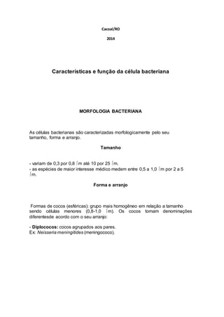 Cacoal/RO 
2014 
Características e função da célula bacteriana 
MORFOLOGIA BACTERIANA 
As células bacterianas são caracterizadas morfologicamente pelo seu 
tamanho, forma e arranjo. 
Tamanho 
- variam de 0,3 por 0,8 m até 10 por 25 m. 
- as espécies de maior interesse médico medem entre 0,5 a 1,0 m por 2 a 5 
m. 
Forma e arranjo 
Formas de cocos (esféricas): grupo mais homogêneo em relação a tamanho 
sendo células menores (0,8-1,0 m). Os cocos tomam denominações 
diferentesde acordo com o seu arranjo: 
- Diplococos: cocos agrupados aos pares. 
Ex: Neisseria meningitides (meningococo). 
 