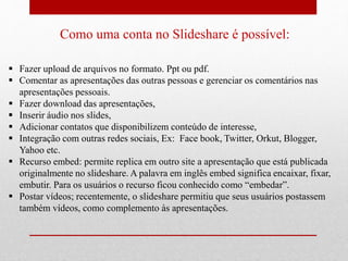 Como uma conta no Slideshare é possível: 
 Fazer upload de arquivos no formato. Ppt ou pdf. 
 Comentar as apresentações das outras pessoas e gerenciar os comentários nas 
apresentações pessoais. 
 Fazer download das apresentações, 
 Inserir áudio nos slides, 
 Adicionar contatos que disponibilizem conteúdo de interesse, 
 Integração com outras redes sociais, Ex: Face book, Twitter, Orkut, Blogger, 
Yahoo etc. 
 Recurso embed: permite replica em outro site a apresentação que está publicada 
originalmente no slideshare. A palavra em inglês embed significa encaixar, fixar, 
embutir. Para os usuários o recurso ficou conhecido como “embedar”. 
 Postar vídeos; recentemente, o slideshare permitiu que seus usuários postassem 
também vídeos, como complemento às apresentações. 
 