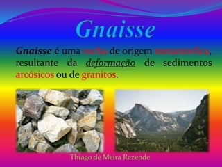 Gnaisse Gnaisse é uma rocha de origem metamórfica, resultante da deformação de sedimentos arcósicosou de granitos. Thiago de Meira Rezende 