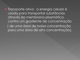     Transporte ativo: a energia celular é
     usada para transportar substâncias
     através da membrana plasmática,
     contra um gradiente de concentração
    ( de uma área de baixa concentração
     para uma área de alta concentração).
 
