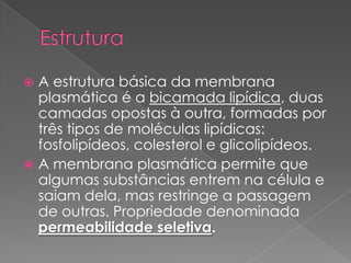  A estrutura básica da membrana
  plasmática é a bicamada lipídica, duas
  camadas opostas à outra, formadas por
  três tipos de moléculas lipídicas:
  fosfolipídeos, colesterol e glicolipídeos.
 A membrana plasmática permite que
  algumas substâncias entrem na célula e
  saiam dela, mas restringe a passagem
  de outras. Propriedade denominada
  permeabilidade seletiva.
 