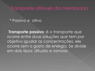 * Passivo e ativo

 Transporte passivo :é o transporte que
ocorre entre duas soluções que tem por
objetivo igualar as concentrações, ele
ocorre sem o gasto de energia. Se divide
em dois tipos: difusão e osmose.
 