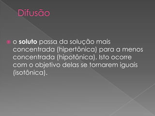   o soluto passa da solução mais
    concentrada (hipertônica) para a menos
    concentrada (hipotônica). Isto ocorre
    com o objetivo delas se tornarem iguais
    (isotônica).
 