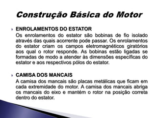    ENROLAMENTOS DO ESTATOR
    Os enrolamentos do estator são bobinas de fio isolado
    através das quais acorrente pode passar. Os enrolamentos
    do estator criam os campos eletromagnéticos giratórios
    aos qual o rotor responde. As bobinas estão ligadas se
    formadas de modo a atender às dimensões específicas do
    estator e aos respectivos pólos do estator.

   CAMISA DOS MANCAIS
    A camisa dos mancais são placas metálicas que ficam em
    cada extremidade do motor. A camisa dos mancais abriga
    os mancais do eixo e mantém o rotor na posição correta
    dentro do estator.
 