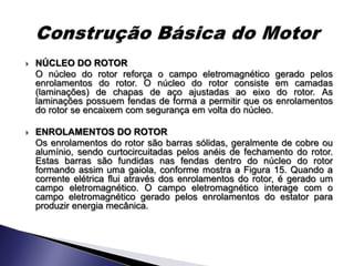    NÚCLEO DO ROTOR
    O núcleo do rotor reforça o campo eletromagnético gerado pelos
    enrolamentos do rotor. O núcleo do rotor consiste em camadas
    (laminações) de chapas de aço ajustadas ao eixo do rotor. As
    laminações possuem fendas de forma a permitir que os enrolamentos
    do rotor se encaixem com segurança em volta do núcleo.

   ENROLAMENTOS DO ROTOR
    Os enrolamentos do rotor são barras sólidas, geralmente de cobre ou
    alumínio, sendo curtocircuitadas pelos anéis de fechamento do rotor.
    Estas barras são fundidas nas fendas dentro do núcleo do rotor
    formando assim uma gaiola, conforme mostra a Figura 15. Quando a
    corrente elétrica flui através dos enrolamentos do rotor, é gerado um
    campo eletromagnético. O campo eletromagnético interage com o
    campo eletromagnético gerado pelos enrolamentos do estator para
    produzir energia mecânica.
 