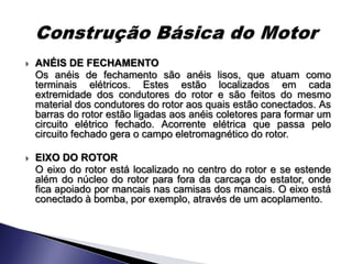    ANÉIS DE FECHAMENTO
    Os anéis de fechamento são anéis lisos, que atuam como
    terminais elétricos. Estes estão localizados em cada
    extremidade dos condutores do rotor e são feitos do mesmo
    material dos condutores do rotor aos quais estão conectados. As
    barras do rotor estão ligadas aos anéis coletores para formar um
    circuito elétrico fechado. Acorrente elétrica que passa pelo
    circuito fechado gera o campo eletromagnético do rotor.

   EIXO DO ROTOR
    O eixo do rotor está localizado no centro do rotor e se estende
    além do núcleo do rotor para fora da carcaça do estator, onde
    fica apoiado por mancais nas camisas dos mancais. O eixo está
    conectado à bomba, por exemplo, através de um acoplamento.
 
