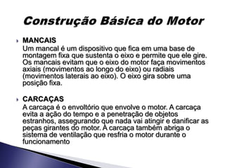    MANCAIS
    Um mancal é um dispositivo que fica em uma base de
    montagem fixa que sustenta o eixo e permite que ele gire.
    Os mancais evitam que o eixo do motor faça movimentos
    axiais (movimentos ao longo do eixo) ou radiais
    (movimentos laterais ao eixo). O eixo gira sobre uma
    posição fixa.

   CARCAÇAS
    A carcaça é o envoltório que envolve o motor. A carcaça
    evita a ação do tempo e a penetração de objetos
    estranhos, assegurando que nada vai atingir e danificar as
    peças girantes do motor. A carcaça também abriga o
    sistema de ventilação que resfria o motor durante o
    funcionamento
 