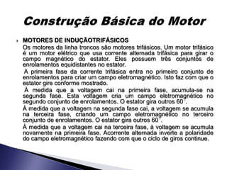    MOTORES DE INDUÇÃOTRIFÁSICOS
    Os motores da linha troncos são motores trifásicos. Um motor trifásico
    é um motor elétrico que usa corrente alternada trifásica para girar o
    campo magnético do estator. Eles possuem três conjuntos de
    enrolamentos equidistantes no estator.
    A primeira fase da corrente trifásica entra no primeiro conjunto de
    enrolamentos para criar um campo eletromagnético. Isto faz com que o
    estator gire conforme mostrado.
     À medida que a voltagem cai na primeira fase, acumula-se na
    segunda fase. Esta voltagem cria um campo eletromagnético no
    segundo conjunto de enrolamentos. O estator gira outros 60 .
    À medida que a voltagem na segunda fase cai, a voltagem se acumula
    na terceira fase, criando um campo eletromagnético no terceiro
    conjunto de enrolamentos. O estator gira outros 60 .
    À medida que a voltagem cai na terceira fase, à voltagem se acumula
    novamente na primeira fase. Acorrente alternada inverte a polaridade
    do campo eletromagnético fazendo com que o ciclo de giros continue.
 