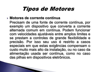    Motores de corrente contínua
    Precisam de uma fonte de corrente contínua, por
    exemplo um dispositivo que converta a corrente
    alternada comum em contínua. Podem funcionar
    com velocidades ajustáveis entre amplos limites e
    se prestam a controles de grande flexibilidade e
    precisão. Por isso seu uso é restrito a casos
    especiais em que estas exigências compensam o
    custo muito mais alto da instalação, ou no caso da
    alimentação usada ser contínua, como no caso
    das pilhas em dispositivos eletrônicos.
 