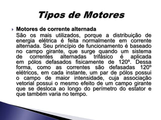    Motores de corrente alternada
    São os mais utilizados, porque a distribuição de
    energia elétrica é feita normalmente em corrente
    alternada. Seu princípio de funcionamento é baseado
    no campo girante, que surge quando um sistema
    de correntes alternadas trifásico é aplicada
    em pólos defasados fisicamente de 120º. Dessa
    forma, como as correntes são defasadas 120º
    elétricos, em cada instante, um par de pólos possui
    o campo de maior intensidade, cuja associação
    vetorial possui o mesmo efeito de um campo girante
    que se desloca ao longo do perímetro do estator e
    que também varia no tempo.
 
