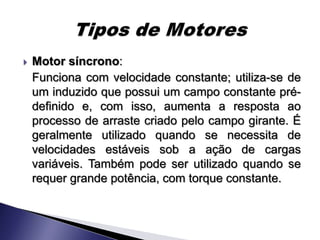    Motor síncrono:
    Funciona com velocidade constante; utiliza-se de
    um induzido que possui um campo constante pré-
    definido e, com isso, aumenta a resposta ao
    processo de arraste criado pelo campo girante. É
    geralmente utilizado quando se necessita de
    velocidades estáveis sob a ação de cargas
    variáveis. Também pode ser utilizado quando se
    requer grande potência, com torque constante.
 