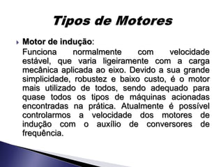    Motor de indução:
    Funciona      normalmente     com     velocidade
    estável, que varia ligeiramente com a carga
    mecânica aplicada ao eixo. Devido a sua grande
    simplicidade, robustez e baixo custo, é o motor
    mais utilizado de todos, sendo adequado para
    quase todos os tipos de máquinas acionadas
    encontradas na prática. Atualmente é possível
    controlarmos a velocidade dos motores de
    indução com o auxílio de conversores de
    frequência.
 