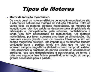    Motor de indução monofásico
    De modo geral os motores elétricos de indução monofásicos são
    a alternativa natural aos motores de indução trifásicos. Entre os
    vários tipos de motores elétricos monofásicos, os motores de
    indução com rotor tipo gaiola se destacam pela simplicidade de
    fabricação e, principalmente, pela robustez, confiabilidade e
    longa vida sem necessidade de manutenção. Os motores
    monofásicos, por terem somente uma fase de alimentação, não
    possuem campo girante como os motores trifásicos, e sim um
    campo magnético pulsante. Isto impede que os mesmos tenham
    conjugado para a partida, tendo em vista que no rotor se
    induzem campos magnéticos alinhados com o campo do estator.
    Para solucionar o problema da partida utilizam-se enrolamentos
    auxiliares, que são dimensionados e posicionados de forma a
    criar uma segunda fase fictícia, permitindo a formação do campo
    girante necessário para a partida.
 