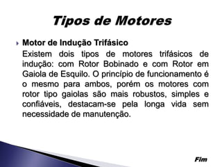    Motor de Indução Trifásico
    Existem dois tipos de motores trifásicos de
    indução: com Rotor Bobinado e com Rotor em
    Gaiola de Esquilo. O princípio de funcionamento é
    o mesmo para ambos, porém os motores com
    rotor tipo gaiolas são mais robustos, simples e
    confiáveis, destacam-se pela longa vida sem
    necessidade de manutenção.




                                                 Fim
 