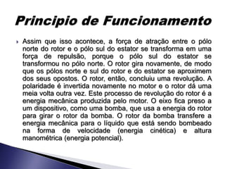    Assim que isso acontece, a força de atração entre o pólo
    norte do rotor e o pólo sul do estator se transforma em uma
    força de repulsão, porque o pólo sul do estator se
    transformou no pólo norte. O rotor gira novamente, de modo
    que os pólos norte e sul do rotor e do estator se aproximem
    dos seus opostos. O rotor, então, concluiu uma revolução. A
    polaridade é invertida novamente no motor e o rotor dá uma
    meia volta outra vez. Este processo de revolução do rotor é a
    energia mecânica produzida pelo motor. O eixo fica preso a
    um dispositivo, como uma bomba, que usa a energia do rotor
    para girar o rotor da bomba. O rotor da bomba transfere a
    energia mecânica para o líquido que está sendo bombeado
    na forma de velocidade (energia cinética) e altura
    manométrica (energia potencial).
 