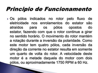    Os pólos indicados no rotor pelo fluxo de
    eletricidade nos enrolamentos do estator são
    atraídos     para    os    pólos     opostos  do
    estator, fazendo com que o rotor continue a girar
    no sentido horário. O movimento do rotor mantém
    a rotação durante a inversão da polaridade. Como
    este motor tem quatro pólos, cada inversão da
    direção da corrente no estator resulta em somente
    um quarto de volta do rotor. A velocidade deste
    motor é a metade daquela do motor com dois
    pólos, ou aproximadamente 1750 RPM a 60 Hz.
 