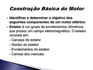    Identificar e determinar o objetivo dos
    seguintes componentes de um motor elétrico:
   Estator é um grupo de enrolamentos cilíndricos
    que produz um campo eletromagnético. O estator
    consiste em:
    - Carcaça do estator
    - Núcleo do estator
    - Enrolamentos do estator
    - Camisa dos mancais
 
