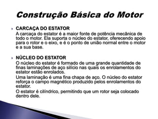    CARCAÇA DO ESTATOR
    A carcaça do estator é a maior fonte de potência mecânica de
    todo o motor. Ela suporta o núcleo do estator, oferecendo apoio
    para o rotor e o eixo, e é o ponto de união normal entre o motor
    e a sua base.

   NÚCLEO DO ESTATOR
    O núcleo do estator é formado de uma grande quantidade de
    finas laminações de aço silício nas quais os enrolamentos do
    estator estão enrolados.
    Uma laminação é uma fina chapa de aço. O núcleo do estator
    reforça o campo magnético produzido pelos enrolamentos do
    estator.
    O estator é cilíndrico, permitindo que um rotor seja colocado
    dentro dele.
 