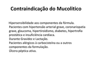 Contraindicação do Mucolitico
Hipersensibilidade aos componentes da fórmula.
Pacientes com hipertensão arterial grave, coronariopatia
grave, glaucoma, hipertiroidismo, diabetes, hipertrofia
prostática e insuficiência cardíaca.
Durante Gravidez e Lactação.
Pacientes alérgicos à carbocisteína ou a outros
componentes da formulação.
Úlcera péptica ativa.
 