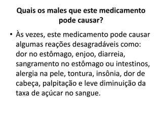 Quais os males que este medicamento
pode causar?
• Às vezes, este medicamento pode causar
algumas reações desagradáveis como:
dor no estômago, enjoo, diarreia,
sangramento no estômago ou intestinos,
alergia na pele, tontura, insônia, dor de
cabeça, palpitação e leve diminuição da
taxa de açúcar no sangue.
 
