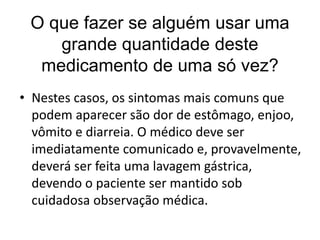 O que fazer se alguém usar uma
grande quantidade deste
medicamento de uma só vez?
• Nestes casos, os sintomas mais comuns que
podem aparecer são dor de estômago, enjoo,
vômito e diarreia. O médico deve ser
imediatamente comunicado e, provavelmente,
deverá ser feita uma lavagem gástrica,
devendo o paciente ser mantido sob
cuidadosa observação médica.
 