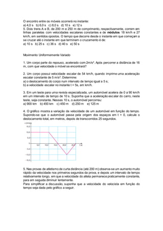 O encontro entre os móveis ocorrerá no instante:
a) 4,0 s b) 6,0 s c) 8,0 s d) 10 s e) 12 s
5. Dois trens A e B, de 200 m e 250 m de comprimento, respectivamente, correm em
linhas paralelas com velocidades escalares constantes e de módulos 18 km/h e 27
km/h, em sentidos opostos. O tempo que decorre desde o instante em que começam a
se cruzar até o instante em que terminam o cruzamento é de:
a) 10 s b) 25 s c) 36 s d) 40 s e) 50 s
Movimento Uniformemente Variado
1. Um corpo parte do repouso, acelerado com 2m/s². Após percorrer a distância de 16
m, com que velocidade o móvel se encontrará?
2. Um corpo possui velocidade escalar de 54 km/h, quando imprime uma aceleração
escalar constante de 5 m/s². Determine:
a) o deslocamento do corpo num intervalo de tempo igual a 5 s;
b) a velocidade escalar no instante t = 5s, em km/h.
3. Em um teste para uma revista especializada, um automóvel acelera de 0 a 90 km/h
em um intervalo de tempo de 10 s. Suponha que a aceleração escalar do carro, neste
teste, seja constante. Nesses 10 s, o automóvel percorreu:
a) 900 km b) 450 km c) 450 m d) 250 m e) 125 m
4. O gráfico mostra a variação da velocidade de um automóvel em função do tempo.
Supondo-se que o automóvel passe pela origem dos espaços em t = 0, calcule o
deslocamento total, em metros, depois de transcorridos 25 segundos.
5. Nas provas de atletismo de curta distância (até 200 m) observa-se um aumento muito
rápido da velocidade nos primeiros segundos da prova, e depois um intervalo de tempo
relativamente longo, em que a velocidade do atleta permanece praticamente constante,
para em seguida diminuir lentamente.
Para simplificar a discussão, suponha que a velocidade do velocista em função do
tempo seja dada pelo gráfico a seguir.
 
