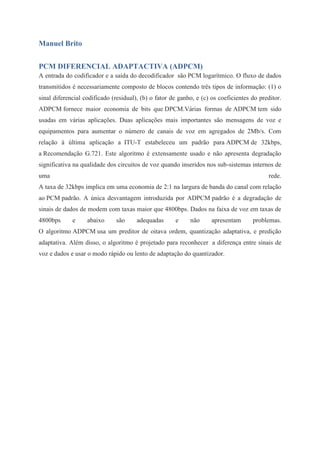 Manuel Brito 
PCM DIFERENCIAL ADAPTACTIVA (ADPCM) 
A entrada do codificador e a saída do decodificador são PCM logarítmico. O fluxo de dados 
transmitidos é necessariamente composto de blocos contendo três tipos de informação: (1) o 
sinal diferencial codificado (residual), (b) o fator de ganho, e (c) os coeficientes do preditor. 
ADPCM fornece maior economia de bits que DPCM.Várias formas de ADPCM tem sido 
usadas em várias aplicações. Duas aplicações mais importantes são mensagens de voz e 
equipamentos para aumentar o número de canais de voz em agregados de 2Mb/s. Com 
relação à última aplicação a ITU-T estabeleceu um padrão para ADPCM de 32kbps, 
a Recomendação G.721. Este algoritmo é extensamente usado e não apresenta degradação 
significativa na qualidade dos circuitos de voz quando inseridos nos sub-sistemas internos de 
uma rede. 
A taxa de 32kbps implica em uma economia de 2:1 na largura de banda do canal com relação 
ao PCM padrão. A única desvantagem introduzida por ADPCM padrão é a degradação de 
sinais de dados de modem com taxas maior que 4800bps. Dados na faixa de voz em taxas de 
4800bps e abaixo são adequadas e não apresentam problemas. 
O algoritmo ADPCM usa um preditor de oitava ordem, quantização adaptativa, e predição 
adaptativa. Além disso, o algoritmo é projetado para reconhecer a diferença entre sinais de 
voz e dados e usar o modo rápido ou lento de adaptação do quantizador. 
 