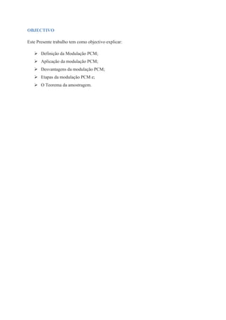 OBJECTIVO 
Este Presente trabalho tem como objectivo explicar: 
 Definição da Modulação PCM; 
 Aplicação da modulação PCM; 
 Desvantagens da modulação PCM; 
 Etapas da modulação PCM e; 
 O Teorema da amostragem. 
 
