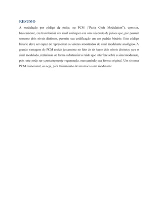 RESUMO 
A modulação por código de pulso, ou PCM (“Pulse Code Modulation”), consiste, 
basicamente, em transformar um sinal analógico em uma sucessão de pulsos que, por possuir 
somente dois níveis distintos, permite sua codificação em um padrão binário. Este código 
binário deve ser capaz de representar os valores amostrados do sinal modulante analógico. A 
grande vantagem do PCM reside justamente no fato de só haver dois níveis distintos para o 
sinal modulado, reduzindo de forma substancial o ruído que interfere sobre o sinal modulado, 
pois este pode ser constantemente regenerado, reassumindo sua forma original. Um sistema 
PCM monocanal, ou seja, para transmissão de um único sinal modulante. 
 
