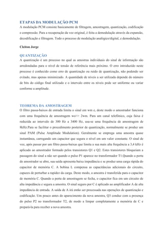 ETAPAS DA MODULAÇÃO PCM 
A modulação PCM consiste basicamente de filtragem, amostragem, quantização, codificação 
e compressão. Para a recuperação da voz original, é feita a demodulação através da expansão, 
decodificação e filtragem. Todo o processo de modulação analógico/digital, e demodulação. 
Cleiton Jorge 
QUANTIZAÇÃO 
A quantização é um processo no qual as amostras individuais do sinal de informação são 
arredondadas para o nível de tensão de referência mais próximo. O erro introduzido neste 
processo é conhecido como erro de quantização ou ruído de quantização, não podendo ser 
evitado, mas apenas minimizado. A quantidade de níveis a ser utilizada depende do número 
de bits do código final utilizado e o intervalo entre os níveis pode ser uniforme ou variar 
conforme a amplitude. 
TEOREMA DA AMOSTRAGEM 
O filtro passa-baixos de entrada limita o sinal em wm e, deste modo o amostrador funciona 
com uma frequência de amostragem wo>> 2wm. Para um canal telefônico, cuja faixa é 
reduzida ao intervalo de 300 Hz a 3400 Hz, usa-se uma frequência de amostragem de 
8kHz.Para se facilitar o procedimento posterior de quantização, normalmente se produz um 
sinal PAM (Pulse Amplitude Modulation). Geralmente se emprega uma amostra quase 
instantânea, carregando um capacitor que segura o nível em um valor constante. O sinal de 
voz, após passar por um filtro passa-baixas que limita a sua mais alta frequência a 3,4 kHz é 
aplicado ao amostrador formado pelos transistores Q1 e Q2. Estes transistores bloqueiam a 
passagem do sinal a não ser quando o pulso P1 aparece no transformador T1.Quando a porta 
do amostrador se abre, sua saída apresenta baixa impedância e se produz uma carga rápida do 
capacitor de memória C. A bobina L compensa as capacitâncias adicionais do circuito, 
capazes de perturbar a rapidez da carga. Deste modo, a amostra é transferida para o capacitor 
de memória C. Quando a porta de amostragem se fecha, o capacitor fica em um circuito de 
alta impedância e segura a amostra. O sinal seguro por C é aplicado ao amplificador A de alta 
impedância de entrada. A saída de A irá então ser processada nas operações de quantização e 
codificação. Um pouco antes do aparecimento da nova amostra, Q3 conduz com a presença 
do pulso P2 no transformador T2, de modo a limpar completamente a memória de C e 
prepará-la para receber a nova amostra. 
 
