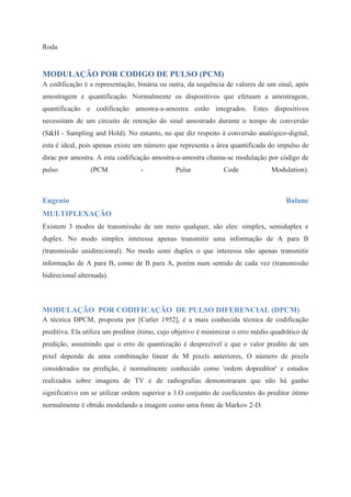 Roda 
MODULAÇÃO POR CODIGO DE PULSO (PCM) 
A codificação é a representação, binária ou outra, da sequência de valores de um sinal, após 
amostragem e quantificação. Normalmente os dispositivos que efetuam a amostragem, 
quantificação e codificação amostra-a-amostra estão integrados. Estes dispositivos 
necessitam de um circuito de retenção do sinal amostrado durante o tempo de conversão 
(S&H - Sampling and Hold). No entanto, no que diz respeito à conversão analógico-digital, 
esta é ideal, pois apenas existe um número que representa a área quantificada do impulso de 
dirac por amostra. A esta codificação amostra-a-amostra chama-se modulação por código de 
pulso (PCM - Pulse Code Modulation). 
Eugenio Balane 
MULTIPLEXAÇÃO 
Existem 3 modos de transmissão de um meio qualquer, são eles: simplex, semiduplex e 
duplex. No modo simplex interessa apenas transmitir uma informação de A para B 
(transmissão unidirecional). No modo semi duplex o que interessa não apenas transmitir 
informação de A para B, como de B para A, porém num sentido de cada vez (transmissão 
bidirecional alternada). 
MODULAÇÃO POR CODIFICAÇÃO DE PULSO DIFERENCIAL (DPCM) 
A técnica DPCM, proposta por [Cutler 1952], é a mais conhecida técnica de codificação 
preditiva. Ela utiliza um preditor ótimo, cujo objetivo é minimizar o erro médio quadrático de 
predição, assumindo que o erro de quantização é desprezível e que o valor predito de um 
pixel depende de uma combinação linear de M pixels anteriores, O número de pixels 
considerados na predição, é normalmente conhecido como 'ordem dopreditor' e estudos 
realizados sobre imagens de TV e de radiografias demonstraram que não há ganho 
significativo em se utilizar ordem superior a 3.O conjunto de coeficientes do preditor ótimo 
normalmente é obtido modelando a imagem como uma fonte de Markov 2-D. 
 