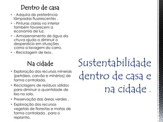 Dentro de casa
 - Adquira de preferência
  lâmpadas fluorescentes .
 - Pinturas claras no interior
  também favorecem a
  economia de luz.
 - Armazenamento de água da
  chuva ajuda a diminuir o
  desperdício em situações
  como a lavagem do carro.
 - Reciclagem de lixos .


         Na cidade                   Sustentabilidade
                                     dentro de casa e
 Exploração dos recursos minerais
  (petróleo, carvão e minérios) de
  forma controlada.

                                          na cidade
 Reciclagens de resíduos sólidos
  para diminuir a quantidade de
  lixo no solo.
 Preservação das áreas verdes .
 Exploração dos recursos
  vegetais de florestas e matas de
  forma controlada , para o
  replantio.
 
