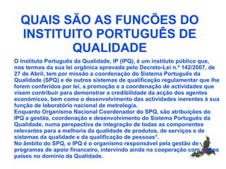 QUAIS SÃO AS FUNCÕES DO INSTITUITO PORTUGUÊS DE QUALIDADE O Instituto Português da Qualidade, IP (IPQ), é um instituto público que, nos termos da sua lei orgânica aprovada pelo Decreto-Lei n.º 142/2007, de 27 de Abril, tem por missão a coordenação do Sistema Português da Qualidade (SPQ) e de outros sistemas de qualificação regulamentar que lhe forem conferidos por lei, a promoção e a coordenação de actividades que visem contribuir para demonstrar a credibilidade da acção dos agentes económicos, bem como o desenvolvimento das actividades inerentes à sua função de laboratório nacional de metrologia.  Enquanto Organismo Nacional Coordenador do SPQ, são atribuições do IPQ a gestão, coordenação e desenvolvimento do Sistema Português da Qualidade, numa perspectiva de integração de todas as componentes relevantes para a melhoria da qualidade de produtos, de serviços e de sistemas da qualidade e da qualificação de pessoas*.  No âmbito do SPQ, o IPQ é o organismo responsável pela gestão de programas de apoio financeiro, intervindo ainda na cooperação com outros países no domínio da Qualidade. 