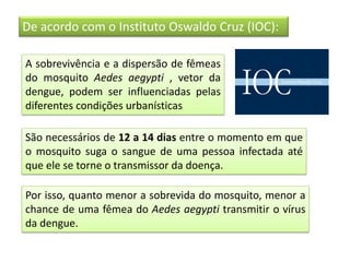 De acordo com o Instituto Oswaldo Cruz (IOC):
A sobrevivência e a dispersão de fêmeas
do mosquito Aedes aegypti , vetor da
dengue, podem ser influenciadas pelas
diferentes condições urbanísticas
São necessários de 12 a 14 dias entre o momento em que
o mosquito suga o sangue de uma pessoa infectada até
que ele se torne o transmissor da doença.
Por isso, quanto menor a sobrevida do mosquito, menor a
chance de uma fêmea do Aedes aegypti transmitir o vírus
da dengue.
 
