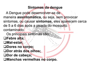 Sintomas da dengue
A Dengue pode desenvolver-se de
maneira assintomática, ou seja, sem provocar
sintomas, ou causar sintomas, eles aparecem cerca
de 5 a 6 dias após a picada do mosquito
contaminado.
Os principais sintomas são:
Febre alta;
Mal-estar;
Dores no corpo;
Dor atrás dos olhos;
Dor de cabeça;
Manchas vermelhas no corpo.
 