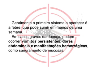 Geralmente o primeiro sintoma a aparecer é
a febre, que pode sumir em menos de uma
semana.
Em casos graves da doença, podem
ocorrer vômitos persistentes, dores
abdominais e manifestações hemorrágicas,
como sangramento de mucosas.
 