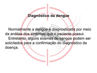 Diagnóstico da dengue
Normalmente a dengue é diagnosticada por meio
da análise dos sintomas que o paciente possui.
Entretanto, alguns exames de sangue podem ser
solicitados para a confirmação do diagnóstico da
doença.
 