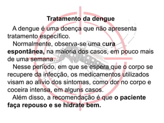 Tratamento da dengue
A dengue é uma doença que não apresenta
tratamento específico.
Normalmente, observa-se uma cura
espontânea, na maioria dos casos, em pouco mais
de uma semana.
Nesse período, em que se espera que o corpo se
recupere da infecção, os medicamentos utilizados
visam ao alívio dos sintomas, como dor no corpo e
coceira intensa, em alguns casos.
Além disso, a recomendação é que o paciente
faça repouso e se hidrate bem.
 