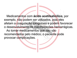 Medicamentos com ácido acetilsalicílico, por
exemplo, não podem ser utilizados, pois eles
afetam a coagulação sanguínea e podem favorecer
o desenvolvimento de manifestações hemorrágicas.
Ao tomar medicamentos que não são
recomendados pelo médico, o paciente pode
provocar complicações.
 