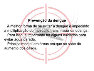 Prevenção da dengue
A melhor forma de se evitar a dengue é impedindo
a multiplicação do mosquito transmissor da doença.
Para isso, é importante ter alguns cuidados para
evitar água parada.
Principalmente, em áreas em que se sabe do
aumento dos casos.
 